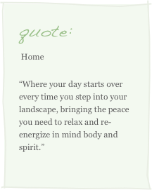 quote:
 Home 
“Where your day starts over every time you step into your landscape, bringing the peace you need to relax and re-energize in mind body and spirit.”