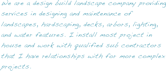 We are a design build landscape company providing services in designing and maintenance of landscapes, hardscaping, decks, arbors, lighting, and water features. I install most project in house and work with qualified sub contractors that I have relationships with for more complex projects.